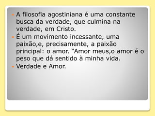  A filosofia agostiniana é uma constante
busca da verdade, que culmina na
verdade, em Cristo.
 É um movimento incessante, uma
paixão,e, precisamente, a paixão
principal: o amor. “Amor meus,o amor é o
peso que dá sentido à minha vida.
 Verdade e Amor.
 