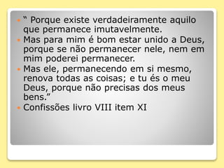  “ Porque existe verdadeiramente aquilo
que permanece imutavelmente.
 Mas para mim é bom estar unido a Deus,
porque se não permanecer nele, nem em
mim poderei permanecer.
 Mas ele, permanecendo em si mesmo,
renova todas as coisas; e tu és o meu
Deus, porque não precisas dos meus
bens.”
 Confissões livro VIII item XI
 