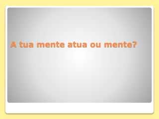 A tua mente atua ou mente?
 