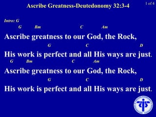 Ascribe Greatness-Deutedonomy 32:3-4
Intro: G
G Bm C Am
Ascribe greatness to our God, the Rock,
G C D
His work is perfect and all His ways are just.
G Bm C Am
Ascribe greatness to our God, the Rock,
G C D
His work is perfect and all His ways are just.
1 of 4
 