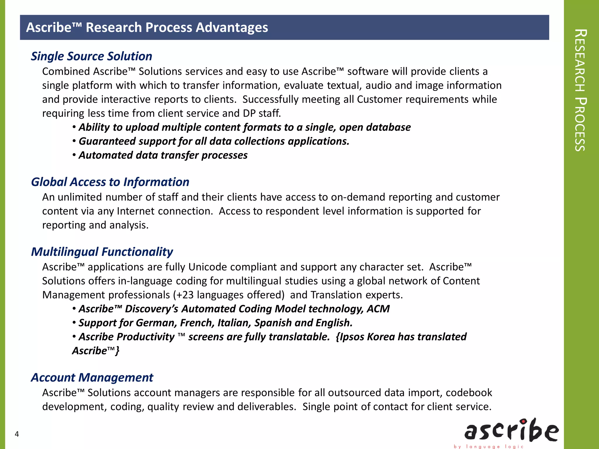 Ascribe™ Research Process Advantages




                                                                                                          RESEARCH PROCESS
    Single Source Solution
      Combined Ascribe™ Solutions services and easy to use Ascribe™ software will provide clients a
      single platform with which to transfer information, evaluate textual, audio and image information
      and provide interactive reports to clients. Successfully meeting all Customer requirements while
      requiring less time from client service and DP staff.
             • Ability to upload multiple content formats to a single, open database
             • Guaranteed support for all data collections applications.
             • Automated data transfer processes

    Global Access to Information
      An unlimited number of staff and their clients have access to on-demand reporting and customer
      content via any Internet connection. Access to respondent level information is supported for
      reporting and analysis.

    Multilingual Functionality
      Ascribe™ applications are fully Unicode compliant and support any character set. Ascribe™
      Solutions offers in-language coding for multilingual studies using a global network of Content
      Management professionals (+23 languages offered) and Translation experts.
             • Ascribe™ Discovery’s Automated Coding Model technology, ACM
             • Support for German, French, Italian, Spanish and English.
             • Ascribe Productivity ™ screens are fully translatable. {Ipsos Korea has translated
             Ascribe™}

    Account Management
      Ascribe™ Solutions account managers are responsible for all outsourced data import, codebook
      development, coding, quality review and deliverables. Single point of contact for client service.

4
 