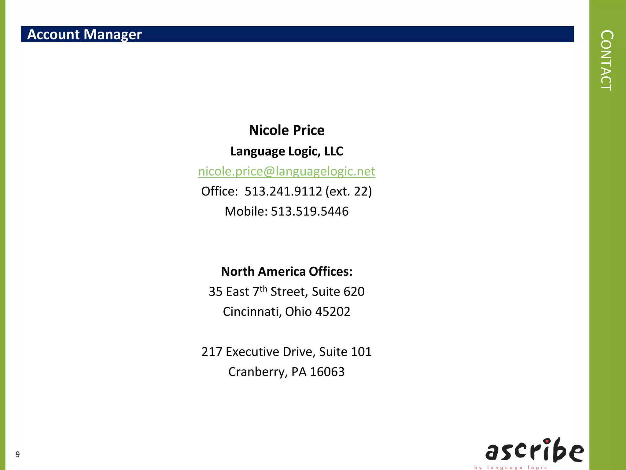 Account Manager




                                                       CONTACT
                              Nicole Price
                            Language Logic, LLC
                      nicole.price@languagelogic.net
                      Office: 513.241.9112 (ext. 22)
                           Mobile: 513.519.5446



                         North America Offices:
                       35 East 7th Street, Suite 620
                         Cincinnati, Ohio 45202

                      217 Executive Drive, Suite 101
                          Cranberry, PA 16063




9
 