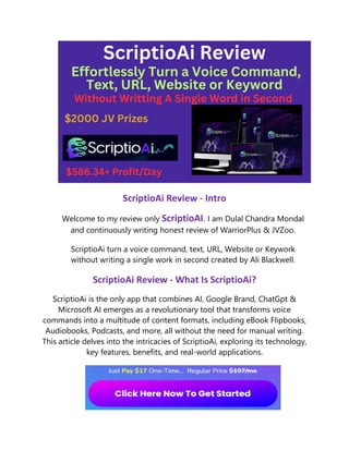 ScriptioAi Review - Intro
Welcome to my review only ScriptioAI. I am Dulal Chandra Mondal
and continuously writing honest review of WarriorPlus & JVZoo.
ScriptioAi turn a voice command, text, URL, Website or Keywork
without writing a single work in second created by Ali Blackwell.
ScriptioAi Review - What Is ScriptioAi?
ScriptioAi is the only app that combines AI, Google Brand, ChatGpt &
Microsoft AI emerges as a revolutionary tool that transforms voice
commands into a multitude of content formats, including eBook Flipbooks,
Audiobooks, Podcasts, and more, all without the need for manual writing.
This article delves into the intricacies of ScriptioAi, exploring its technology,
key features, benefits, and real-world applications.
 