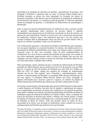 2
insuficiência de produção de derivados de petróleo, especialmente da gasolina, está
obrigando a Petrobrás a importá-la cada vez mais. O governo federal impede que a
Petrobrás incorpore os preços dos itens importados na formação dos preços de
derivados de petróleo. Cabe observar que há insuficiência na produção de combustíveis
no País devido a três fatores: 1) o consumo recorde de gasolina; 2) a falta de capacidade
interna de produção de gasolina; e 3) problemas de infraestrutura de armazenagem e
distribuição.
Entre as causas do possível desabastecimento de combustíveis está o consumo recorde
de gasolina impulsionado pelos incentivos do governo federal à indústria
automobilística que proporciona um elevadíssimo crescimento na frota de veículos, em
especial de carros particulares. Entupir as ruas de carro sem a estrutura de fornecimento
de combustível, estrutura viária e sem alternativas para que o uso dos veículos seja
racional configura falta de planejamento eficaz por parte do governo federal. Não se
trata de ser contrário à produção, venda e uso do automóvel.
É de conhecimento geral que o crescimento da indústria automobilística gera emprego e
tem um papel importante na economia brasileira. No entanto, não adianta promover o
crescimento da indústria automobilística sem avaliar seus impactos sobre o conjunto da
economia como, de fato, vem ocorrendo. Além de gerar desabastecimento de
combustíveis, há o risco de haver aumento desmesurado de seus preços com a queda na
sua oferta impactando negativamente sobre os índices de inflação, fato este que está
obrigando o governo federal a manter os preços dos derivados de petróleo abaixo de seu
real valor para manter a inflação sobre controle.
Mais recentemente, surgiu a denúncia de que o Conselho de Administração da Petrobrás
presidido por Dilma Roussef, que era ministra da Casa Civil do governo Lula em 2006,
aprovou a compra de 50% da refinaria de Pasadena que valia US$ 42,5 milhões em
2005 por US$ 1,25 bilhão. Alguns dos membros do Conselho de Administração
afirmam que foi um “bom negócio” para a Petrobrás e, contraditoriamente, outros,
inclusive a atual presidente da Petrobrás e a presidente Dilma Roussef afirmam que foi
um mau negócio. A presidente Dilma Roussef afirmou que houve sonegação de
algumas informações que a levaram a aprovar o negócio, ao contrário da opinião do
Diretor Internacional da Petrobrás que afirmou que ela tinha conhecimento de tudo.
Os recentes acontecimentos protagonizados pelo governo Dilma Roussef comprometem
a saúde financeira da Petrobrás, seja pelo fato de impedir a capitalização da empresa
com o impedimento de aumento nos preços dos combustíveis, em especial da gasolina,
para manter a inflação sob controle, seja pela descapitalização da Petrobrás resultante da
malfadada compra da refinaria de Pasadena nos Estados Unidos. Tanto a contenção dos
preços dos derivados de petróleo para manter a inflação sob controle quanto a compra
da refinaria de Pasadena estão contribuindo para a continuada queda do valor das ações
da Petrobrás na Bolsa de Valores. Toda esta situação coloca na ordem do dia a
necessidade de as forças vivas da nação se mobilizarem contra a política em curso de
enfraquecimento da Petrobrás que poderá levá-la à privatização.
*Fernando Alcoforado, 74, engenheiro e doutor em Planejamento Territorial e Desenvolvimento Regional
pela Universidade de Barcelona, professor universitário e consultor nas áreas de planejamento estratégico,
planejamento empresarial, planejamento regional e planejamento de sistemas energéticos, é autor dos
livros Globalização (Editora Nobel, São Paulo, 1997), De Collor a FHC- O Brasil e a Nova (Des)ordem
Mundial (Editora Nobel, São Paulo, 1998), Um Projeto para o Brasil (Editora Nobel, São Paulo, 2000),
 