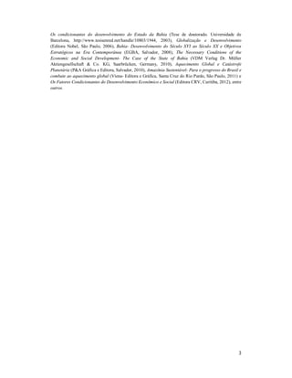 3
Os condicionantes do desenvolvimento do Estado da Bahia (Tese de doutorado. Universidade de
Barcelona, http://www.tesisenred.net/handle/10803/1944, 2003), Globalização e Desenvolvimento
(Editora Nobel, São Paulo, 2006), Bahia- Desenvolvimento do Século XVI ao Século XX e Objetivos
Estratégicos na Era Contemporânea (EGBA, Salvador, 2008), The Necessary Conditions of the
Economic and Social Development- The Case of the State of Bahia (VDM Verlag Dr. Müller
Aktiengesellschaft & Co. KG, Saarbrücken, Germany, 2010), Aquecimento Global e Catástrofe
Planetária (P&A Gráfica e Editora, Salvador, 2010), Amazônia Sustentável- Para o progresso do Brasil e
combate ao aquecimento global (Viena- Editora e Gráfica, Santa Cruz do Rio Pardo, São Paulo, 2011) e
Os Fatores Condicionantes do Desenvolvimento Econômico e Social (Editora CRV, Curitiba, 2012), entre
outros.
 