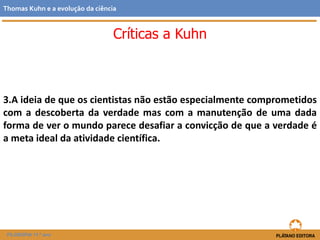 3.A ideia de que os cientistas não estão especialmente comprometidos
com a descoberta da verdade mas com a manutenção de uma dada
forma de ver o mundo parece desafiar a convicção de que a verdade é
a meta ideal da atividade científica.
FILOSOFIA 11.º ano
Thomas Kuhn e a evolução da ciência
Críticas a Kuhn
 