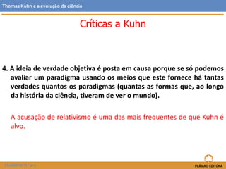 4. A ideia de verdade objetiva é posta em causa porque se só podemos
avaliar um paradigma usando os meios que este fornece há tantas
verdades quantos os paradigmas (quantas as formas que, ao longo
da história da ciência, tiveram de ver o mundo).
A acusação de relativismo é uma das mais frequentes de que Kuhn é
alvo.
FILOSOFIA 11.º ano
Thomas Kuhn e a evolução da ciência
Críticas a Kuhn
 