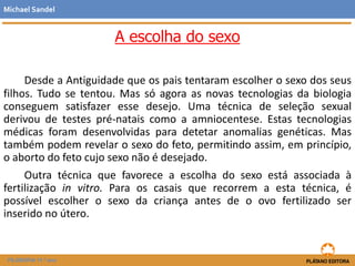 A escolha do sexo
Desde a Antiguidade que os pais tentaram escolher o sexo dos seus
filhos. Tudo se tentou. Mas só agora as novas tecnologias da biologia
conseguem satisfazer esse desejo. Uma técnica de seleção sexual
derivou de testes pré-natais como a amniocentese. Estas tecnologias
médicas foram desenvolvidas para detetar anomalias genéticas. Mas
também podem revelar o sexo do feto, permitindo assim, em princípio,
o aborto do feto cujo sexo não é desejado.
Outra técnica que favorece a escolha do sexo está associada à
fertilização in vitro. Para os casais que recorrem a esta técnica, é
possível escolher o sexo da criança antes de o ovo fertilizado ser
inserido no útero.
Michael Sandel
FILOSOFIA 11.º ano
 