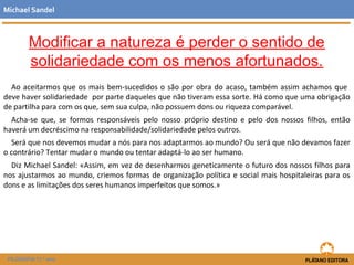 Modificar a natureza é perder o sentido de
solidariedade com os menos afortunados.
Ao aceitarmos que os mais bem-sucedidos o são por obra do acaso, também assim achamos que
deve haver solidariedade por parte daqueles que não tiveram essa sorte. Há como que uma obrigação
de partilha para com os que, sem sua culpa, não possuem dons ou riqueza comparável.
Acha-se que, se formos responsáveis pelo nosso próprio destino e pelo dos nossos filhos, então
haverá um decréscimo na responsabilidade/solidariedade pelos outros.
Será que nos devemos mudar a nós para nos adaptarmos ao mundo? Ou será que não devamos fazer
o contrário? Tentar mudar o mundo ou tentar adaptá-lo ao ser humano.
Diz Michael Sandel: «Assim, em vez de desenharmos geneticamente o futuro dos nossos filhos para
nos ajustarmos ao mundo, criemos formas de organização política e social mais hospitaleiras para os
dons e as limitações dos seres humanos imperfeitos que somos.»
Michael Sandel
FILOSOFIA 11.º ano
 