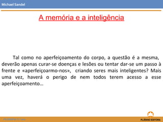 A memória e a inteligência
Tal como no aperfeiçoamento do corpo, a questão é a mesma,
deverão apenas curar-se doenças e lesões ou tentar dar-se um passo à
frente e «aperfeiçoarmo-nos», criando seres mais inteligentes? Mais
uma vez, haverá o perigo de nem todos terem acesso a esse
aperfeiçoamento…
Michael Sandel
FILOSOFIA 11.º ano
 