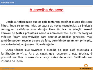 A escolha do sexo
Desde a Antiguidade que os pais tentaram escolher o sexo dos seus
filhos. Tudo se tentou. Mas só agora as novas tecnologias da biologia
conseguem satisfazer esse desejo. Uma técnica de seleção sexual
derivou de testes pré-natais como a amniocentese. Estas tecnologias
médicas foram desenvolvidas para detetar anomalias genéticas. Mas
também podem revelar o sexo do feto, permitindo assim, em princípio,
o aborto do feto cujo sexo não é desejado.
Outra técnica que favorece a escolha do sexo está associada à
fertilização in vitro. Para os casais que recorrem a esta técnica, é
possível escolher o sexo da criança antes de o ovo fertilizado ser
inserido no útero.
Michael Sandel
FILOSOFIA 11.º ano
 