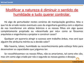 Modificar a natureza é diminuir o sentido de
humildade e tudo querer controlar.
Há algo de perturbador nestes cenários de manipulação genética. Mas o
que há de errado nestes eventuais usos da engenharia genética com o objetivo
de nos transformar em atletas biónicos e os nossos filhos em algo quase
completamente projetado ou «desenhado por nós» como se fôssemos
arquitetos e engenheiros a projetar e construir casas?
Qualquer um quereria atingir o sucesso sem trabalho árduo, mas será que
alguém lhe atribuiria mérito ou o devido valor?
Não haveria, talvez, humildade ou reconhecimento pelo esforço feito para
desenvolver as capacidades que julgamos ter.
Se «escolhêssemos» os nossos filhos, não os amaríamos, tal como eles são,
mas sim como algo criado por nós e segundo os nossos gostos e desejos.
Michael Sandel
FILOSOFIA 11.º ano
 