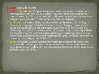 Espaço: terra de Nárnia
Enredo: introdução: Caspian mora com seus tios já que os seus pais
   morreram,porém seu tio se declarou rei dos telmarinos depois da
   morte de seu irmão e como não tinha filhos com sua esposa, treinava
   Caspian para ser o novo rei,porém as coisas mudaram.
Complicação : A rainha ficou grávida e deu um herdeiro ao rei, logo a
   majestade começou a tentar a matar o jovem Caspian , mas com a
   ajuda de seu professor ele conseguiu fugir e teve as instruções de
   achar o povo de Nárnia e com essa informação uma trompa que dizia
   ser mágica e só era para ser usada quando ele mais precisasse e isso
   aconteceu quando estava sendo perseguidos pelo soldados telmarinos
   e acionou os antigos reis de Nárnia.
Clímax: o jovem Caspian conseguiu reunir um exército de narnianos
   com a ajuda dos antigos reis, mas eles estavam em menor número e
   para ajuda-los o rei descobriu a localização deles e também reuniu seu
   exército para atacá-los.
 