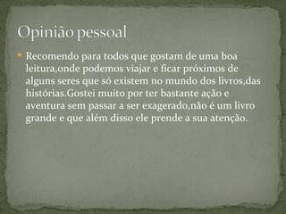  Recomendo para todos que gostam de uma boa
 leitura,onde podemos viajar e ficar próximos de
 alguns seres que só existem no mundo dos livros,das
 histórias.Gostei muito por ter bastante ação e
 aventura sem passar a ser exagerado,não é um livro
 grande e que além disso ele prende a sua atenção.
 