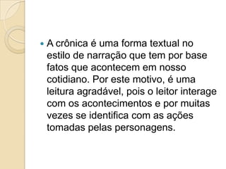  A crônica é uma forma textual no
estilo de narração que tem por base
fatos que acontecem em nosso
cotidiano. Por este motivo, é uma
leitura agradável, pois o leitor interage
com os acontecimentos e por muitas
vezes se identifica com as ações
tomadas pelas personagens.
 
