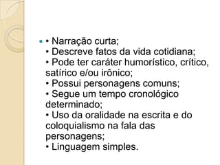  • Narração curta;
• Descreve fatos da vida cotidiana;
• Pode ter caráter humorístico, crítico,
satírico e/ou irônico;
• Possui personagens comuns;
• Segue um tempo cronológico
determinado;
• Uso da oralidade na escrita e do
coloquialismo na fala das
personagens;
• Linguagem simples.
 