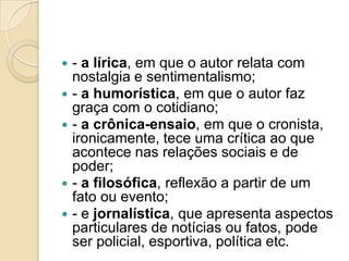  - a lírica, em que o autor relata com
nostalgia e sentimentalismo;
 - a humorística, em que o autor faz
graça com o cotidiano;
 - a crônica-ensaio, em que o cronista,
ironicamente, tece uma crítica ao que
acontece nas relações sociais e de
poder;
 - a filosófica, reflexão a partir de um
fato ou evento;
 - e jornalística, que apresenta aspectos
particulares de notícias ou fatos, pode
ser policial, esportiva, política etc.
 