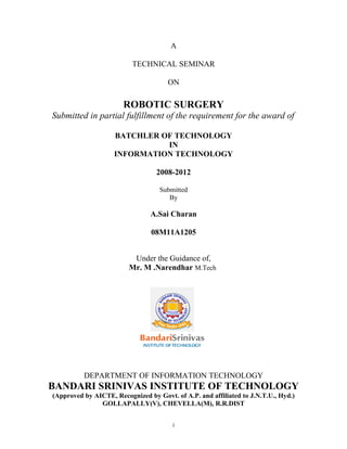 A
TECHNICAL SEMINAR
ON

ROBOTIC SURGERY
Submitted in partial fulfillment of the requirement for the award of
BATCHLER OF TECHNOLOGY
IN
INFORMATION TECHNOLOGY
2008-2012
Submitted
By

A.Sai Charan
08M11A1205
Under the Guidance of,
Mr. M .Narendhar M.Tech

DEPARTMENT OF INFORMATION TECHNOLOGY

BANDARI SRINIVAS INSTITUTE OF TECHNOLOGY
(Approved by AICTE, Recognized by Govt. of A.P. and affiliated to J.N.T.U., Hyd.)
GOLLAPALLY(V), CHEVELLA(M), R.R.DIST
i

 