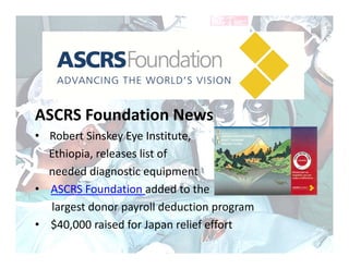ASCRS Foundation News
• Robert Sinskey Eye Institute,
  Ethiopia, releases list of 
  needed diagnostic equipment
• ASCRS Foundation added to the 
  largest donor payroll deduction program
• $40,000 raised for Japan relief effort
 