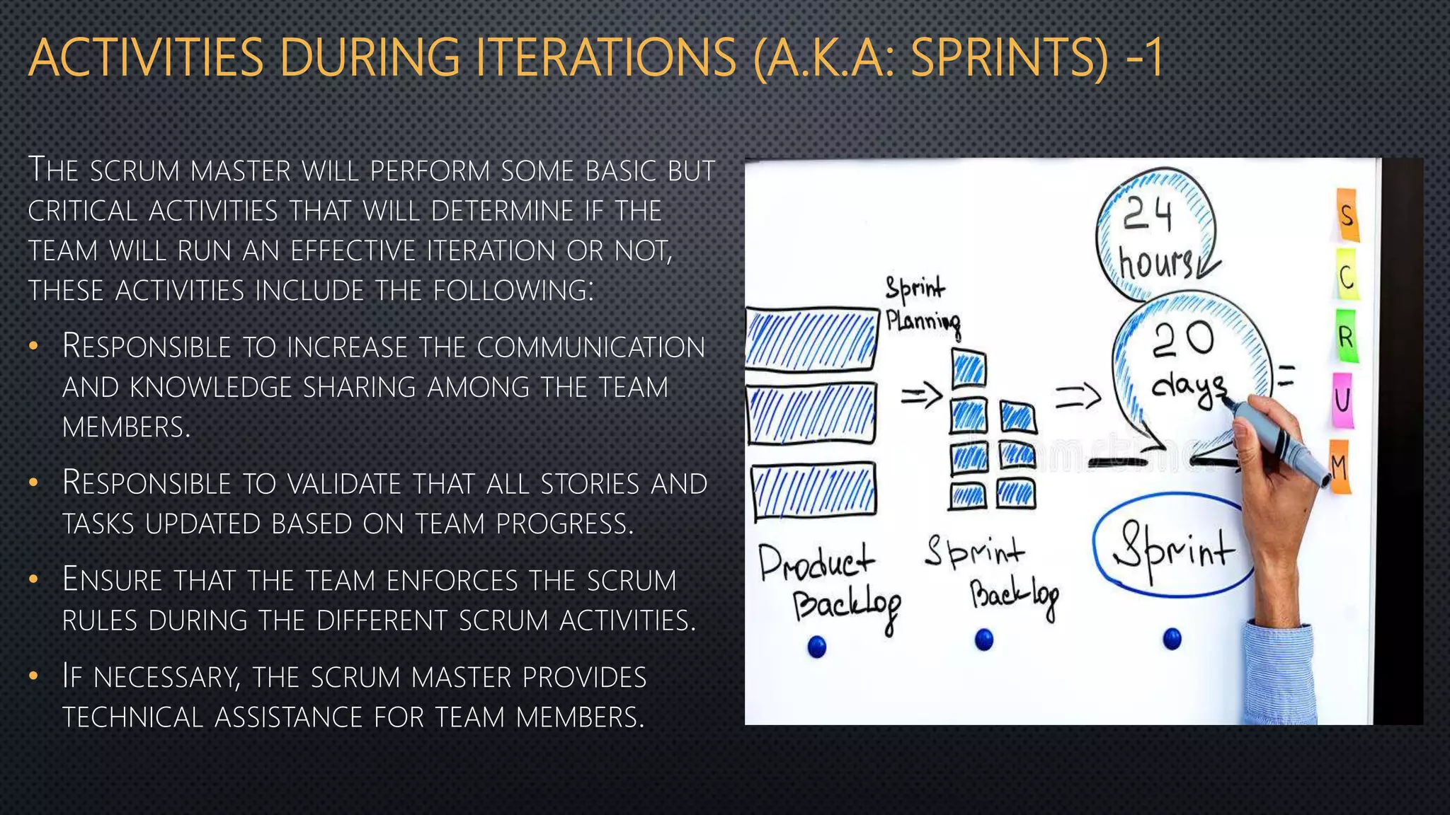 ACTIVITIES DURING ITERATIONS (A.K.A: SPRINTS) -1
THE SCRUM MASTER WILL PERFORM SOME BASIC BUT
CRITICAL ACTIVITIES THAT WILL DETERMINE IF THE
TEAM WILL RUN AN EFFECTIVE ITERATION OR NOT,
THESE ACTIVITIES INCLUDE THE FOLLOWING:
• RESPONSIBLE TO INCREASE THE COMMUNICATION
AND KNOWLEDGE SHARING AMONG THE TEAM
MEMBERS.
• RESPONSIBLE TO VALIDATE THAT ALL STORIES AND
TASKS UPDATED BASED ON TEAM PROGRESS.
• ENSURE THAT THE TEAM ENFORCES THE SCRUM
RULES DURING THE DIFFERENT SCRUM ACTIVITIES.
• IF NECESSARY, THE SCRUM MASTER PROVIDES
TECHNICAL ASSISTANCE FOR TEAM MEMBERS.
 