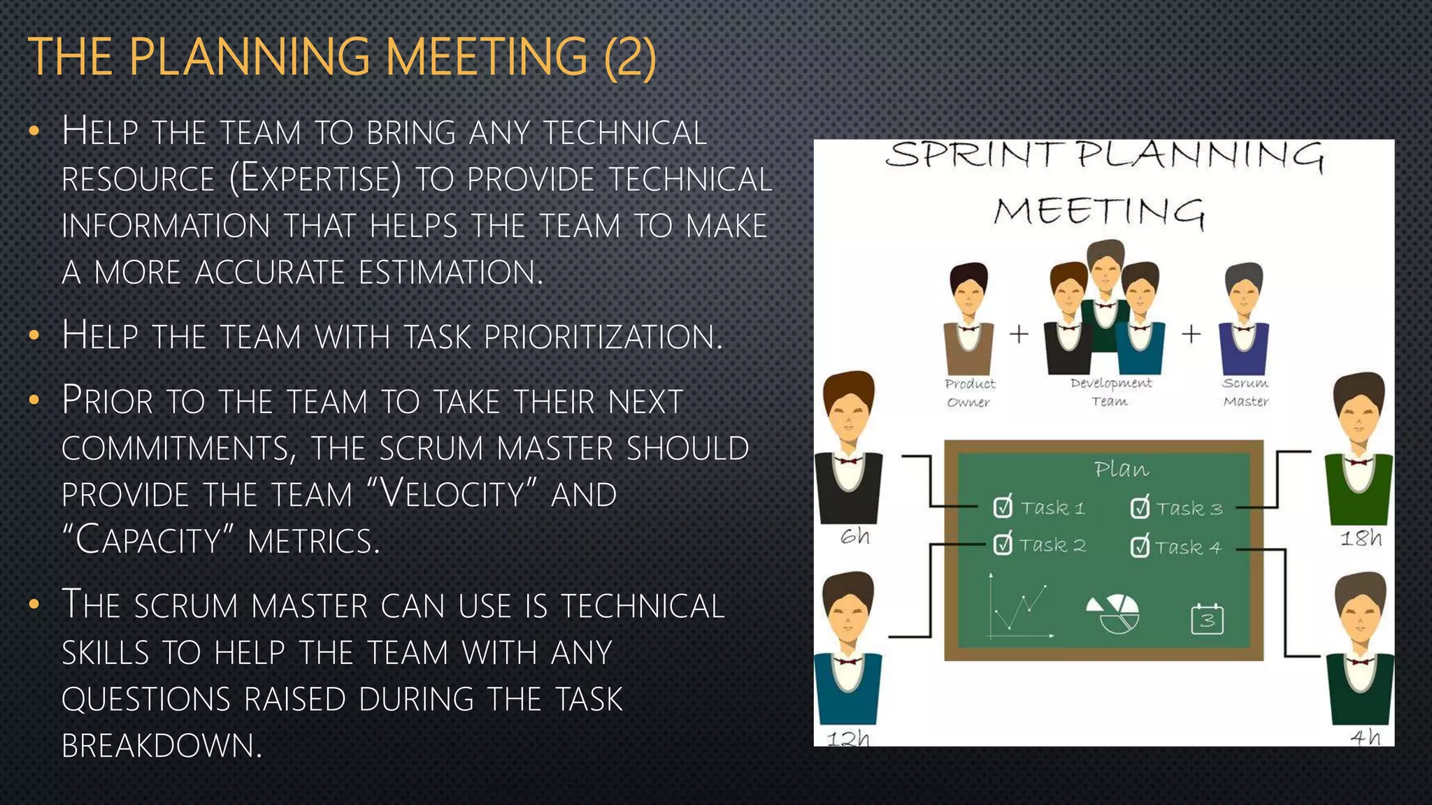 THE PLANNING MEETING (2)
• HELP THE TEAM TO BRING ANY TECHNICAL
RESOURCE (EXPERTISE) TO PROVIDE TECHNICAL
INFORMATION THAT HELPS THE TEAM TO MAKE
A MORE ACCURATE ESTIMATION.
• HELP THE TEAM WITH TASK PRIORITIZATION.
• PRIOR TO THE TEAM TO TAKE THEIR NEXT
COMMITMENTS, THE SCRUM MASTER SHOULD
PROVIDE THE TEAM “VELOCITY” AND
“CAPACITY” METRICS.
• THE SCRUM MASTER CAN USE IS TECHNICAL
SKILLS TO HELP THE TEAM WITH ANY
QUESTIONS RAISED DURING THE TASK
BREAKDOWN.
 