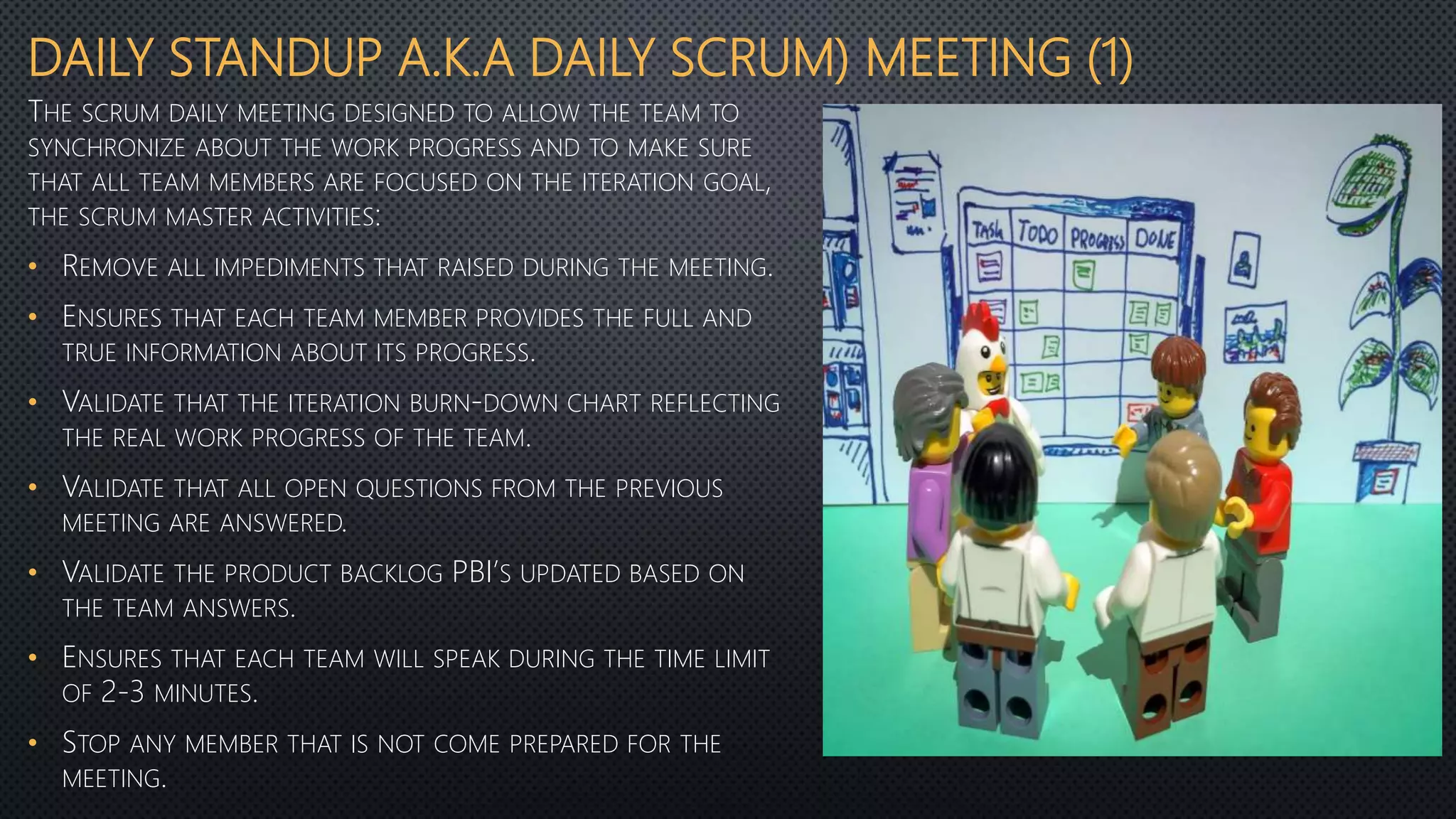 DAILY STANDUP A.K.A DAILY SCRUM) MEETING (1)
THE SCRUM DAILY MEETING DESIGNED TO ALLOW THE TEAM TO
SYNCHRONIZE ABOUT THE WORK PROGRESS AND TO MAKE SURE
THAT ALL TEAM MEMBERS ARE FOCUSED ON THE ITERATION GOAL,
THE SCRUM MASTER ACTIVITIES:
• REMOVE ALL IMPEDIMENTS THAT RAISED DURING THE MEETING.
• ENSURES THAT EACH TEAM MEMBER PROVIDES THE FULL AND
TRUE INFORMATION ABOUT ITS PROGRESS.
• VALIDATE THAT THE ITERATION BURN-DOWN CHART REFLECTING
THE REAL WORK PROGRESS OF THE TEAM.
• VALIDATE THAT ALL OPEN QUESTIONS FROM THE PREVIOUS
MEETING ARE ANSWERED.
• VALIDATE THE PRODUCT BACKLOG PBI’S UPDATED BASED ON
THE TEAM ANSWERS.
• ENSURES THAT EACH TEAM WILL SPEAK DURING THE TIME LIMIT
OF 2-3 MINUTES.
• STOP ANY MEMBER THAT IS NOT COME PREPARED FOR THE
MEETING.
 