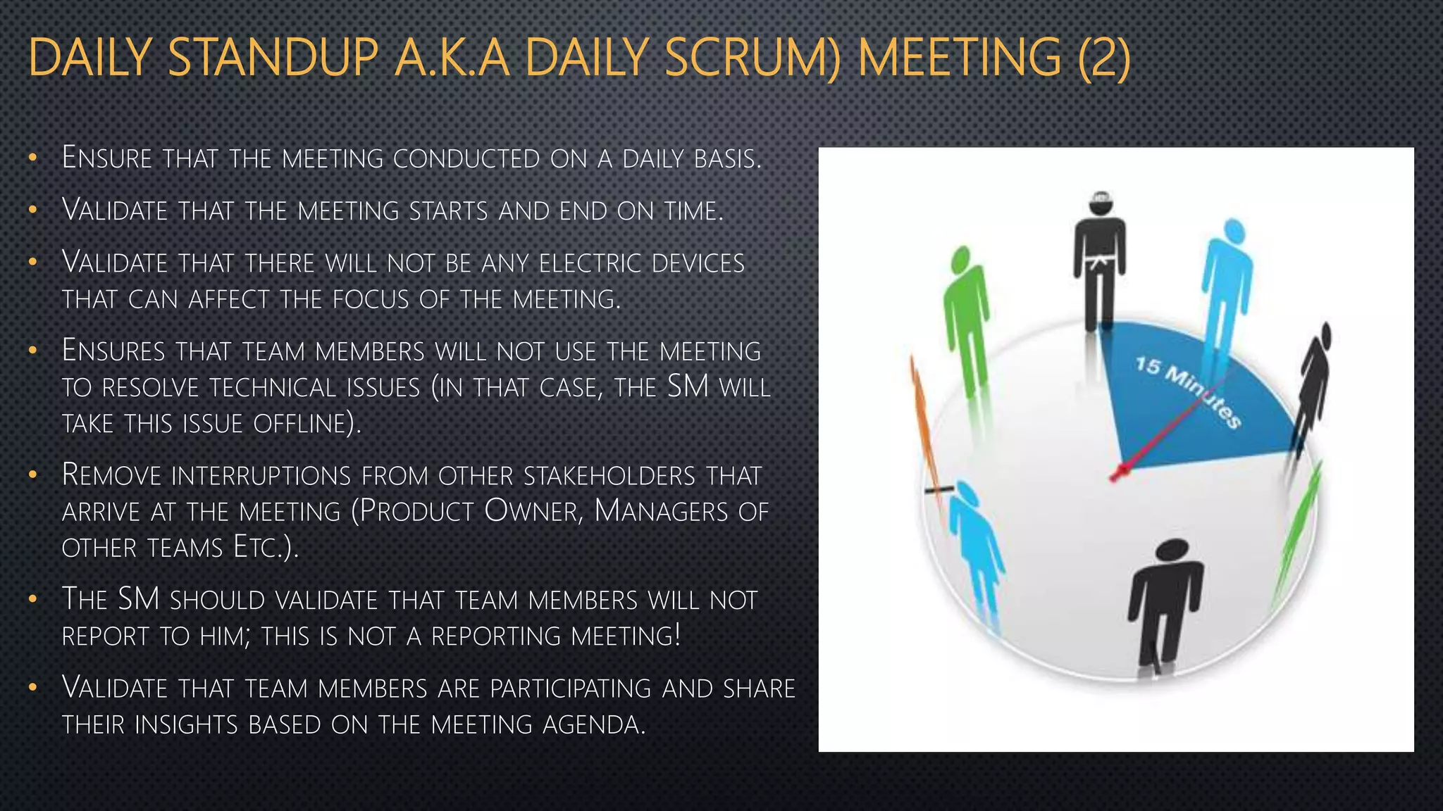 DAILY STANDUP A.K.A DAILY SCRUM) MEETING (2)
• ENSURE THAT THE MEETING CONDUCTED ON A DAILY BASIS.
• VALIDATE THAT THE MEETING STARTS AND END ON TIME.
• VALIDATE THAT THERE WILL NOT BE ANY ELECTRIC DEVICES
THAT CAN AFFECT THE FOCUS OF THE MEETING.
• ENSURES THAT TEAM MEMBERS WILL NOT USE THE MEETING
TO RESOLVE TECHNICAL ISSUES (IN THAT CASE, THE SM WILL
TAKE THIS ISSUE OFFLINE).
• REMOVE INTERRUPTIONS FROM OTHER STAKEHOLDERS THAT
ARRIVE AT THE MEETING (PRODUCT OWNER, MANAGERS OF
OTHER TEAMS ETC.).
• THE SM SHOULD VALIDATE THAT TEAM MEMBERS WILL NOT
REPORT TO HIM; THIS IS NOT A REPORTING MEETING!
• VALIDATE THAT TEAM MEMBERS ARE PARTICIPATING AND SHARE
THEIR INSIGHTS BASED ON THE MEETING AGENDA.
 