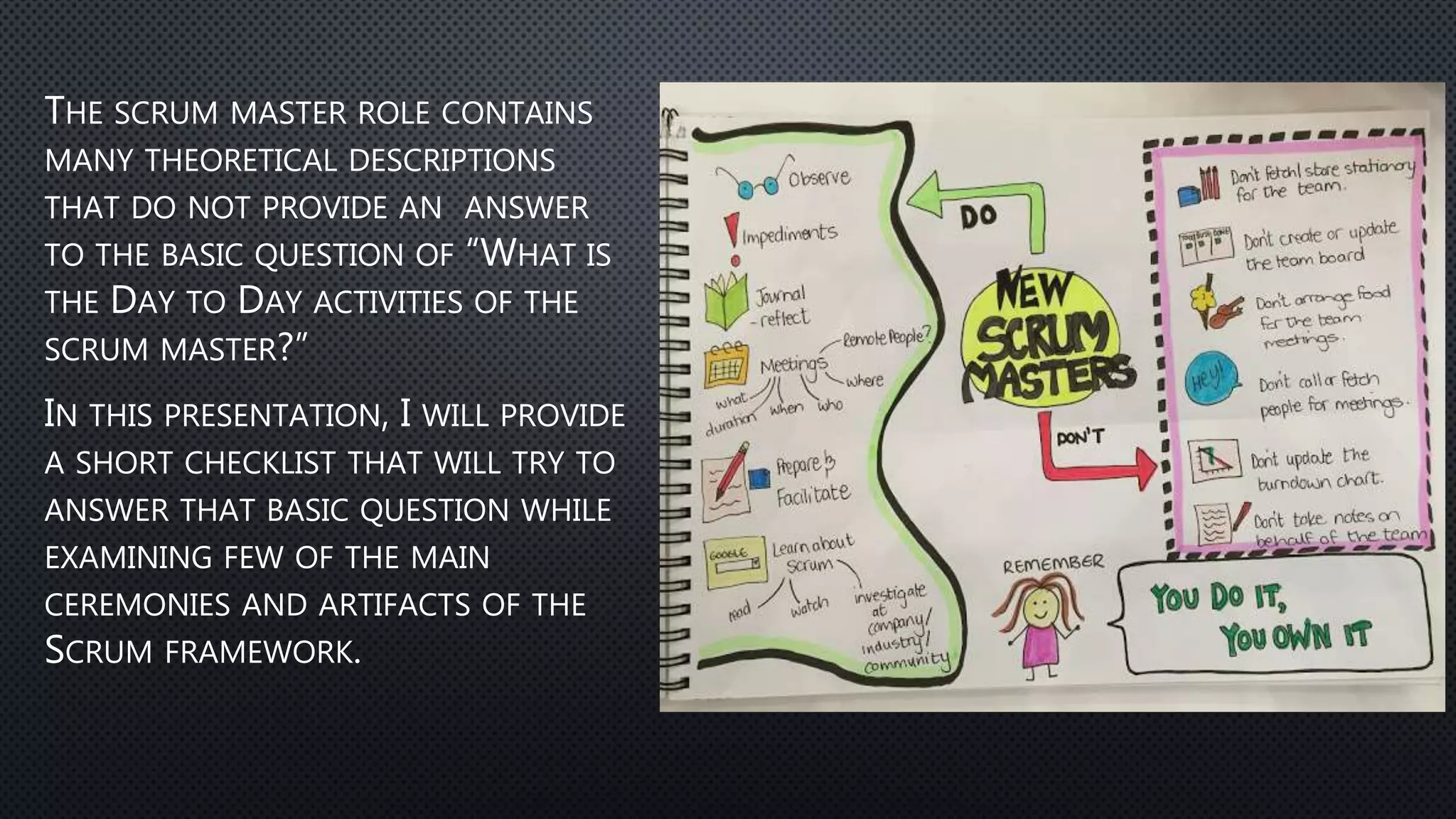 THE SCRUM MASTER ROLE CONTAINS
MANY THEORETICAL DESCRIPTIONS
THAT DO NOT PROVIDE AN ANSWER
TO THE BASIC QUESTION OF “WHAT IS
THE DAY TO DAY ACTIVITIES OF THE
SCRUM MASTER?”
IN THIS PRESENTATION, I WILL PROVIDE
A SHORT CHECKLIST THAT WILL TRY TO
ANSWER THAT BASIC QUESTION WHILE
EXAMINING FEW OF THE MAIN
CEREMONIES AND ARTIFACTS OF THE
SCRUM FRAMEWORK.
 