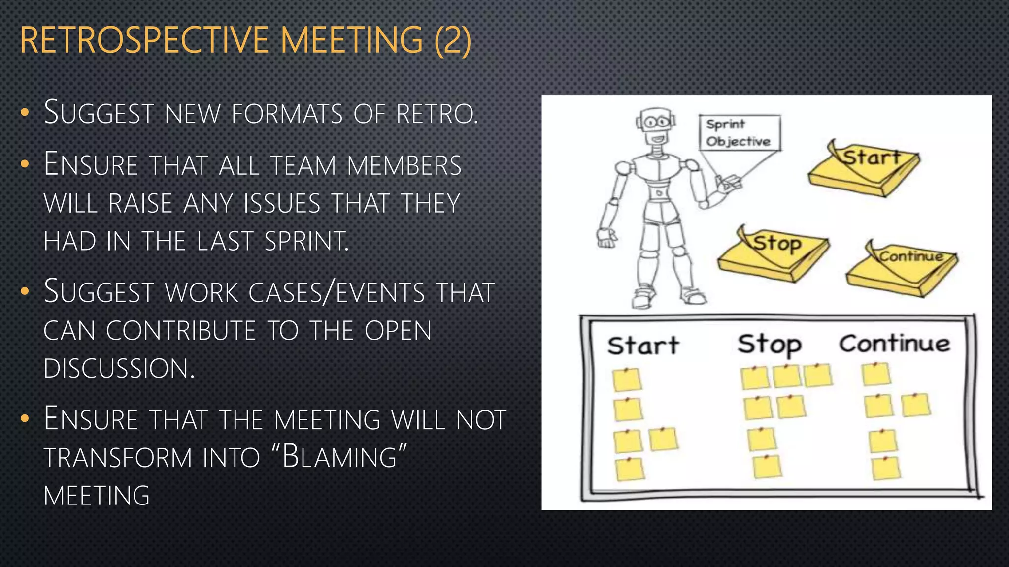 RETROSPECTIVE MEETING (2)
• SUGGEST NEW FORMATS OF RETRO.
• ENSURE THAT ALL TEAM MEMBERS
WILL RAISE ANY ISSUES THAT THEY
HAD IN THE LAST SPRINT.
• SUGGEST WORK CASES/EVENTS THAT
CAN CONTRIBUTE TO THE OPEN
DISCUSSION.
• ENSURE THAT THE MEETING WILL NOT
TRANSFORM INTO “BLAMING”
MEETING
 