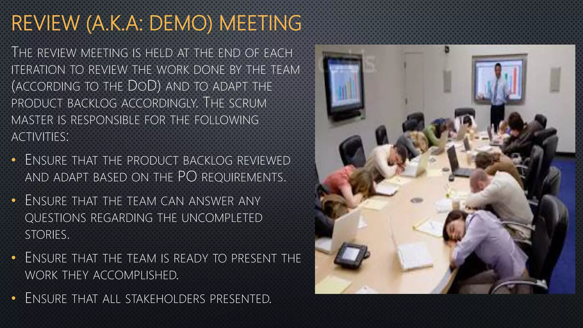 REVIEW (A.K.A: DEMO) MEETING
THE REVIEW MEETING IS HELD AT THE END OF EACH
ITERATION TO REVIEW THE WORK DONE BY THE TEAM
(ACCORDING TO THE DOD) AND TO ADAPT THE
PRODUCT BACKLOG ACCORDINGLY. THE SCRUM
MASTER IS RESPONSIBLE FOR THE FOLLOWING
ACTIVITIES:
• ENSURE THAT THE PRODUCT BACKLOG REVIEWED
AND ADAPT BASED ON THE PO REQUIREMENTS.
• ENSURE THAT THE TEAM CAN ANSWER ANY
QUESTIONS REGARDING THE UNCOMPLETED
STORIES.
• ENSURE THAT THE TEAM IS READY TO PRESENT THE
WORK THEY ACCOMPLISHED.
• ENSURE THAT ALL STAKEHOLDERS PRESENTED.
 