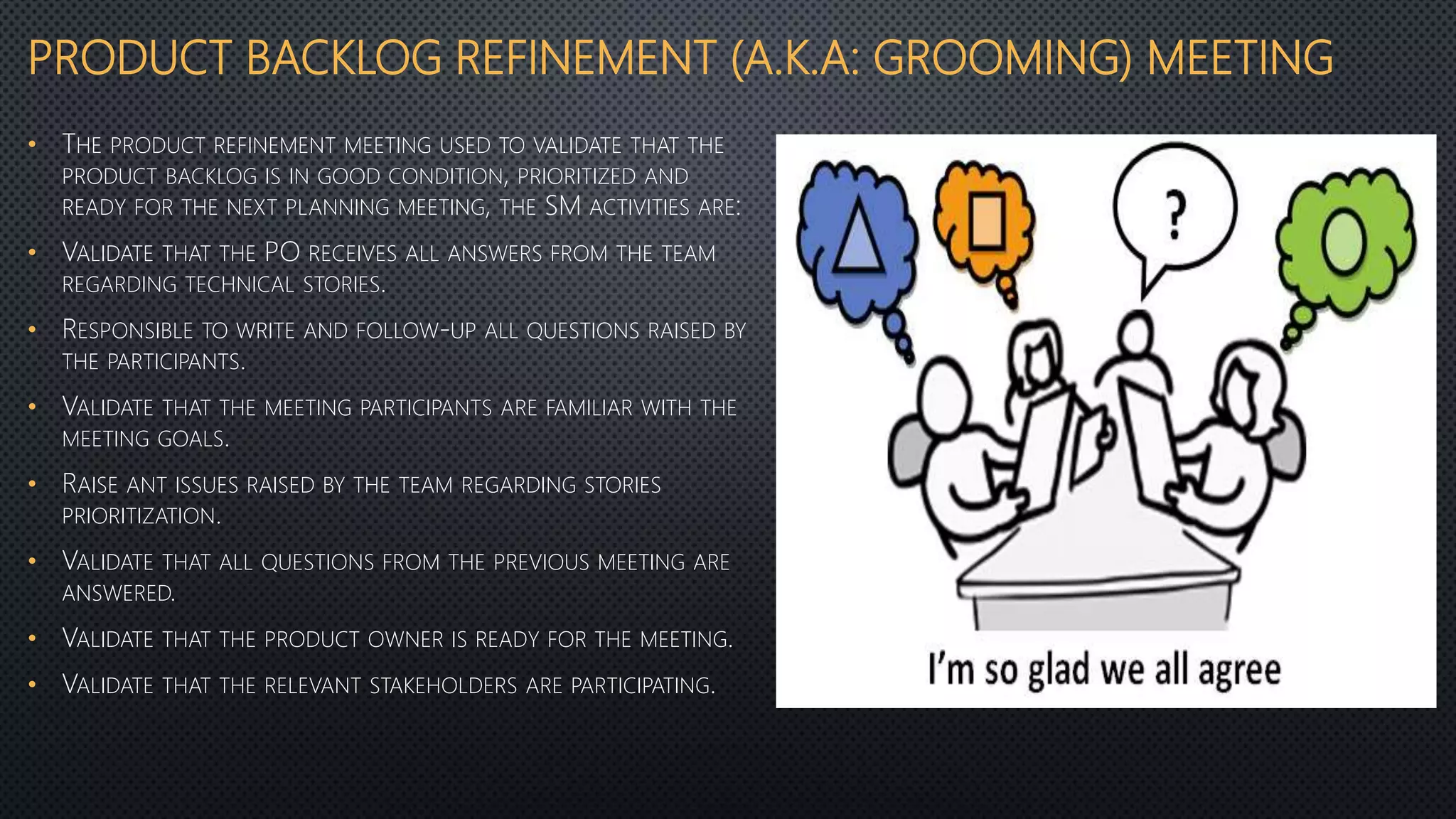 PRODUCT BACKLOG REFINEMENT (A.K.A: GROOMING) MEETING
• THE PRODUCT REFINEMENT MEETING USED TO VALIDATE THAT THE
PRODUCT BACKLOG IS IN GOOD CONDITION, PRIORITIZED AND
READY FOR THE NEXT PLANNING MEETING, THE SM ACTIVITIES ARE:
• VALIDATE THAT THE PO RECEIVES ALL ANSWERS FROM THE TEAM
REGARDING TECHNICAL STORIES.
• RESPONSIBLE TO WRITE AND FOLLOW-UP ALL QUESTIONS RAISED BY
THE PARTICIPANTS.
• VALIDATE THAT THE MEETING PARTICIPANTS ARE FAMILIAR WITH THE
MEETING GOALS.
• RAISE ANT ISSUES RAISED BY THE TEAM REGARDING STORIES
PRIORITIZATION.
• VALIDATE THAT ALL QUESTIONS FROM THE PREVIOUS MEETING ARE
ANSWERED.
• VALIDATE THAT THE PRODUCT OWNER IS READY FOR THE MEETING.
• VALIDATE THAT THE RELEVANT STAKEHOLDERS ARE PARTICIPATING.
 
