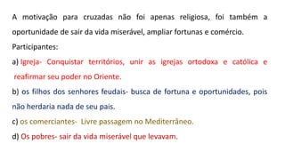 A motivação para cruzadas não foi apenas religiosa, foi também a
oportunidade de sair da vida miserável, ampliar fortunas e comércio.
Participantes:
a) Igreja- Conquistar territórios, unir as igrejas ortodoxa e católica e
reafirmar seu poder no Oriente.
b) os filhos dos senhores feudais- busca de fortuna e oportunidades, pois
não herdaria nada de seu pais.
c) os comerciantes- Livre passagem no Mediterrâneo.
d) Os pobres- sair da vida miserável que levavam.
 