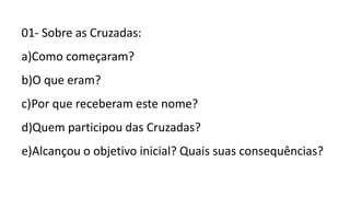 01- Sobre as Cruzadas:
a)Como começaram?
b)O que eram?
c)Por que receberam este nome?
d)Quem participou das Cruzadas?
e)Alcançou o objetivo inicial? Quais suas consequências?
 