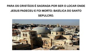 PARA OS CRISTÃOS É SAGRADA POR SER O LOCAR ONDE
JESUS PADECEU E FOI MORTO: BASÍLICA DO SANTO
SEPULCRO.
 
