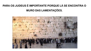 PARA OS JUDEUS É IMPORTANTE PORQUE LÁ SE ENCONTRA O
MURO DAS LAMENTAÇÕES.
 