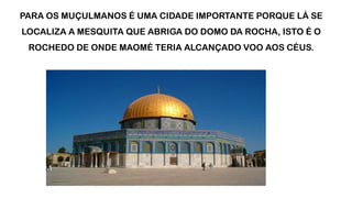 PARA OS MUÇULMANOS É UMA CIDADE IMPORTANTE PORQUE LÁ SE
LOCALIZA A MESQUITA QUE ABRIGA DO DOMO DA ROCHA, ISTO É O
ROCHEDO DE ONDE MAOMÉ TERIA ALCANÇADO VOO AOS CÉUS.
 