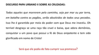 DISCURSO PAPA URBANO II SOBRE AS CRUZADAS:
Todos aqueles que morrerem pelo caminho, seja por mar ou por terra,
em batalha contra os pagãos, serão absolvidos de todos seus pecados.
Isso lhe é garantido por meio do poder com que Deus me investiu. Oh
terrível desgraça se uma raça tão cruel e baixa, que adora demônios,
conquistar a um povo que possui a fé de Deus onipotente e tem sido
glorificado em nome de Cristo!
Será que ele podia de fato cumprir sua promessa?
 
