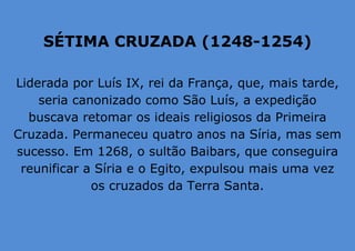 SÉTIMA CRUZADA (1248-1254)
Liderada por Luís IX, rei da França, que, mais tarde,
seria canonizado como São Luís, a expedição
buscava retomar os ideais religiosos da Primeira
Cruzada. Permaneceu quatro anos na Síria, mas sem
sucesso. Em 1268, o sultão Baibars, que conseguira
reunificar a Síria e o Egito, expulsou mais uma vez
os cruzados da Terra Santa.
 