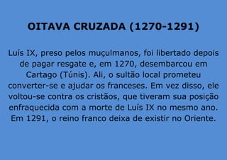 OITAVA CRUZADA (1270-1291)
Luís IX, preso pelos muçulmanos, foi libertado depois
de pagar resgate e, em 1270, desembarcou em
Cartago (Túnis). Ali, o sultão local prometeu
converter-se e ajudar os franceses. Em vez disso, ele
voltou-se contra os cristãos, que tiveram sua posição
enfraquecida com a morte de Luís IX no mesmo ano.
Em 1291, o reino franco deixa de existir no Oriente.
 