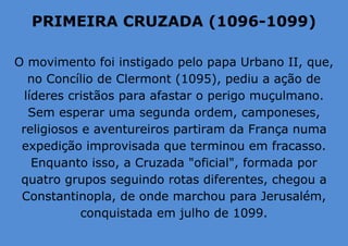 PRIMEIRA CRUZADA (1096-1099)
O movimento foi instigado pelo papa Urbano II, que,
no Concílio de Clermont (1095), pediu a ação de
líderes cristãos para afastar o perigo muçulmano.
Sem esperar uma segunda ordem, camponeses,
religiosos e aventureiros partiram da França numa
expedição improvisada que terminou em fracasso.
Enquanto isso, a Cruzada "oficial", formada por
quatro grupos seguindo rotas diferentes, chegou a
Constantinopla, de onde marchou para Jerusalém,
conquistada em julho de 1099.
 