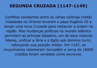 SEGUNDA CRUZADA (1147-1149)
Conflitos constantes entre as várias colônias cristãs
instaladas no Oriente levaram o papa Eugênio III a
lançar uma nova Cruzada para restaurar a ordem na
região. Mas mudanças políticas no mundo islâmico
permitem ao príncipe Saladino, um de seus maiores
líderes, unificar a Síria e o Egito sob domínio turco,
reforçando sua posição militar. Em 1187, os
muçulmanos retomaram Jerusalém e cerca de 16000
cristãos foram vendidos como escravos.
 