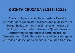 QUINTA CRUZADA (1218-1221)
Atacar o Egito era cogitado desde a Terceira
Cruzada, para conquistar posições que pudessem ser
barganhadas com os muçulmanos em troca da
devolução de Jerusalém. Assim, a Quinta Cruzada
concentrou-se em tomar o porto egípcio de
Damietta, em 1219. Mas a falta de reforços obriga os
cruzados a desocupar a cidade. E a missão fracassa.
 