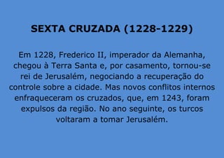 SEXTA CRUZADA (1228-1229)
Em 1228, Frederico II, imperador da Alemanha,
chegou à Terra Santa e, por casamento, tornou-se
rei de Jerusalém, negociando a recuperação do
controle sobre a cidade. Mas novos conflitos internos
enfraqueceram os cruzados, que, em 1243, foram
expulsos da região. No ano seguinte, os turcos
voltaram a tomar Jerusalém.
 
