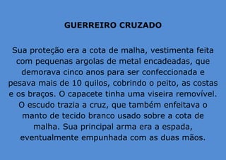 GUERREIRO CRUZADO
Sua proteção era a cota de malha, vestimenta feita
com pequenas argolas de metal encadeadas, que
demorava cinco anos para ser confeccionada e
pesava mais de 10 quilos, cobrindo o peito, as costas
e os braços. O capacete tinha uma viseira removível.
O escudo trazia a cruz, que também enfeitava o
manto de tecido branco usado sobre a cota de
malha. Sua principal arma era a espada,
eventualmente empunhada com as duas mãos.
 