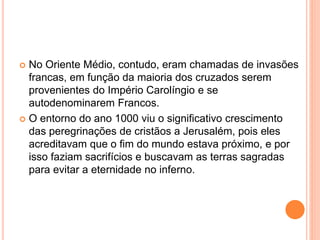  No Oriente Médio, contudo, eram chamadas de invasões
francas, em função da maioria dos cruzados serem
provenientes do Império Carolíngio e se
autodenominarem Francos.
 O entorno do ano 1000 viu o significativo crescimento
das peregrinações de cristãos a Jerusalém, pois eles
acreditavam que o fim do mundo estava próximo, e por
isso faziam sacrifícios e buscavam as terras sagradas
para evitar a eternidade no inferno.
 