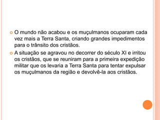  O mundo não acabou e os muçulmanos ocuparam cada
vez mais a Terra Santa, criando grandes impedimentos
para o trânsito dos cristãos.
 A situação se agravou no decorrer do século XI e irritou
os cristãos, que se reuniram para a primeira expedição
militar que os levaria a Terra Santa para tentar expulsar
os muçulmanos da região e devolvê-la aos cristãos.
 
