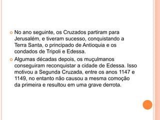  No ano seguinte, os Cruzados partiram para
Jerusalém, e tiveram sucesso, conquistando a
Terra Santa, o principado de Antioquia e os
condados de Tripoli e Edessa.
 Algumas décadas depois, os muçulmanos
conseguiram reconquistar a cidade de Edessa. Isso
motivou a Segunda Cruzada, entre os anos 1147 e
1149, no entanto não causou a mesma comoção
da primeira e resultou em uma grave derrota.
 