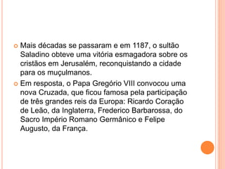  Mais décadas se passaram e em 1187, o sultão
Saladino obteve uma vitória esmagadora sobre os
cristãos em Jerusalém, reconquistando a cidade
para os muçulmanos.
 Em resposta, o Papa Gregório VIII convocou uma
nova Cruzada, que ficou famosa pela participação
de três grandes reis da Europa: Ricardo Coração
de Leão, da Inglaterra, Frederico Barbarossa, do
Sacro Império Romano Germânico e Felipe
Augusto, da França.
 