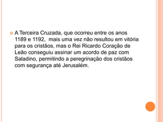  A Terceira Cruzada, que ocorreu entre os anos
1189 e 1192, mais uma vez não resultou em vitória
para os cristãos, mas o Rei Ricardo Coração de
Leão conseguiu assinar um acordo de paz com
Saladino, permitindo a peregrinação dos cristãos
com segurança até Jerusalém.
 