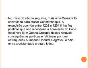  No início do século seguinte, mais uma Cruzada foi
convocada para atacar Constantinopla. A
expedição ocorrida entre 1202 e 1204 tinha fins
políticos que não receberam a aprovação do Papa
Inocêncio III. A Quarta Cruzada deixou notáveis
consequências politicas e religiosas por que
enfraqueceu o Império Oriental e agravou o ódio
entre a cristandade grega e latina.
 